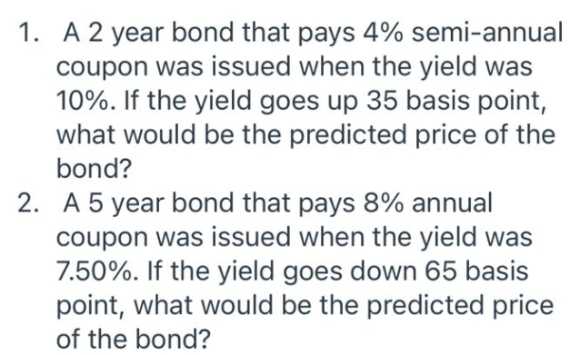 1. A 2 year bond that pays 4% semi-annual
coupon was issued when the yield was
10%. If the yield goes up 35 basis point,
what would be the predicted price of the
bond?
2. A 5 year bond that pays 8% annual
coupon was issued when the yield was
7.50%. If the yield goes down 65 basis
point, what would be the predicted price
of the bond?
