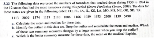 3.23 The following data represent the numbers of tornadoes that touched down during 1950 to 1994 in
the 12 states that had the most tornadoes during this period (Storm Prediction Center, 2009). The data for
these states are given in the following order: CO, FL, IA, IL, KS, LA, MO, MS, NE, OK, SD, TX.
1113 2009 1374 1137 2110 1086 1166 1039 1673 2300 1139 5490
a. Calculate the mean and median for these data.
b. Identify the outlier in this data set. Drop the outlier and recaleulate the mean and median. Which
of these two summary measures changes by a larger amount when you drop the outlier?
e. Which is the better summary measure for these data, the mean or the median? Explain.
