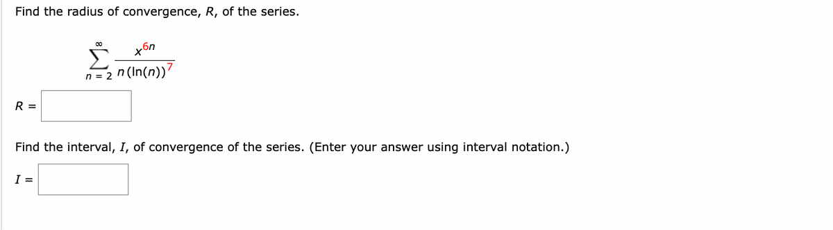 Find the radius of convergence, R, of the series.
R =
00
I =
n = 2
xбn
n (In(n))?
Find the interval, I, of convergence of the series. (Enter your answer using interval notation.)
