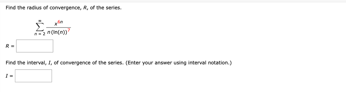 Find the radius of convergence, R, of the series.
R =
00
I =
xбn
n = 2n (In(n))7
Find the interval, I, of convergence of the series. (Enter your answer using interval notation.)