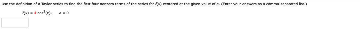 Use the definition of a Taylor series to find the first four nonzero terms of the series for f(x) centered at the given value of a. (Enter your answers as a comma-separated list.)
f(x) = 4 cos²(x),
a = 0