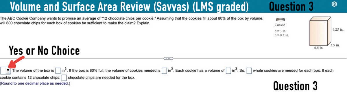 Volume and Surface Area Review (Savvas) (LMS graded)
The ABC Cookie Company wants to promise an average of "12 chocolate chips per cookie." Assuming that the cookies fill about 80% of the box by volume,
will 600 chocolate chips for each box of cookies be sufficient to make the claim? Explain.
Question 3
Cookie
d=3 in.
h-0.5 in.
Yes or No Choice
The volume of the box is
cookie contains 12 chocolate chips,
in³. If the box is 80% full, the volume of cookies needed is
chocolate chips are needed for the box.
(Round to one decimal place as needed.)
C
9.25 in.
3.5 in.
6.5 in.
in³. Each cookie has a volume of ☐ in³. So, ☐ whole cookies are needed for each box. If each
Question 3
