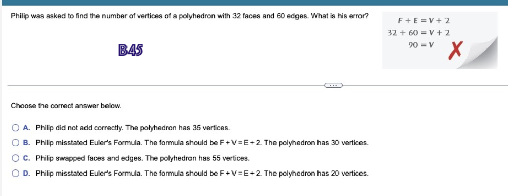 Philip was asked to find the number of vertices of a polyhedron with 32 faces and 60 edges. What is his error?
B45
F+E=V+2
32 + 60 = V +2
90 = V
Choose the correct answer below.
A. Philip did not add correctly. The polyhedron has 35 vertices.
B. Philip misstated Euler's Formula. The formula should be F+V=E+2. The polyhedron has 30 vertices.
OC. Philip swapped faces and edges. The polyhedron has 55 vertices.
D. Philip misstated Euler's Formula. The formula should be F+V=E+2. The polyhedron has 20 vertices.