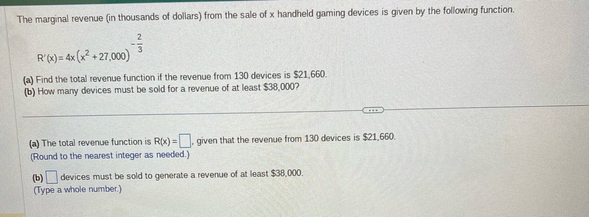 The marginal revenue (in thousands of dollars) from the sale of x handheld gaming devices is given by the following function.
)= 4x (x² +27,000)
4x
R'(x) =
2
(a) Find the total revenue function if the revenue from 130 devices is $21,660.
(b) How many devices must be sold for a revenue of at least $38,000?
BECED
(a) The total revenue function is R(x)=, given that the revenue from 130 devices is $21,660.
(Round to the nearest integer as needed.)
(b) devices must be sold to generate a revenue of at least $38,000.
(Type a whole number.)