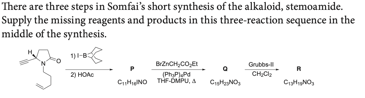 There are three steps in Somfai's short synthesis of the alkaloid, stemoamide.
Supply the missing reagents and products in this three-reaction sequence in the
middle of the synthesis.
H.
1) I-B:
BRZNCH2CO2ET
Grubbs-II
P
Q
R
CH2CI2
(Ph3P)4Pd
THF-DMPU, A
2) НОАС
C11H16|NO
C15H23NO3
C13H19NO3
