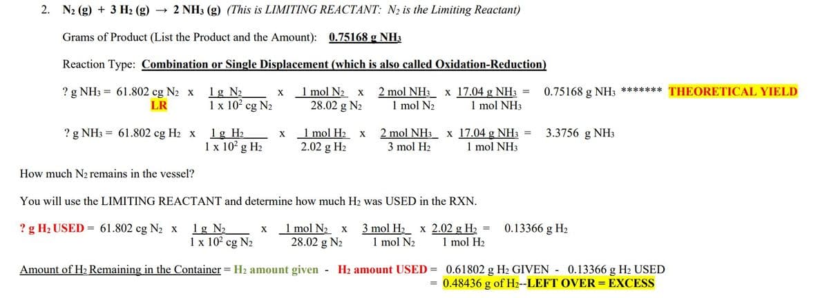 2.
N₂ (g) + 3 H₂(g) → 2 NH3 (g) (This is LIMITING REACTANT: N₂ is the Limiting Reactant)
Grams of Product (List the Product and the Amount): 0.75168 g NH3
Reaction Type: Combination or Single Displacement (which is also called Oxidation-Reduction)
? g NH3 = 61.802 cg N₂ x 1g №₂
2 mol NH3 x 17.04 g NH3
1 mol N₂
1 mol NH3
LR
? g NH3 = 61.802 cg H₂ x
How much N₂ remains in the vessel?
1 x 10² cg N₂
? g H₂ USED = 61.802 cg N₂ x
1 g H₂
1 x 10² g H₂
1g N₂
1 x 10² cg N₂
X
X
X
1 mol N₂ x
28.02 g N₂
You will use the LIMITING REACTANT and determine how much H2 was USED in the RXN.
1 mol N₂ x 3 mol H₂ x 2.02 g H₂ =
28.02 g N₂ 1 mol N₂ 1 mol H₂
1 mol H₂ x
2.02 g H₂
2 mol NH3 x 17.04 g NH3 =
3 mol H₂
1 mol NH3
Amount of H₂ Remaining in the Container = H₂ amount given H₂ amount USED =
=
0.75168 g NH3 ******* THEORETICAL YIELD
3.3756 g NH3
0.13366 g H₂
0.61802 g H₂ GIVEN - 0.13366 g H₂ USED
0.48436 g of H2--LEFT OVER = EXCESS