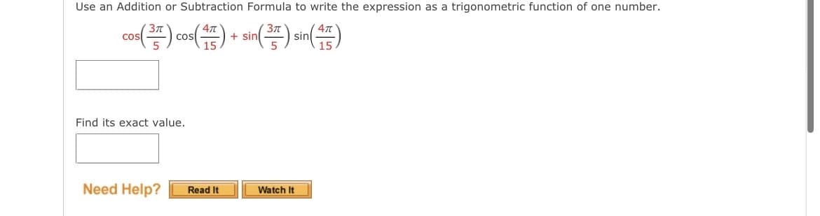 Use an Addition or Subtraction Formula to write the expression as a trigonometric function of one number.
cos(3) cos(15)+ sin(3) sin(5)
Find its exact value.
Need Help? Read It
Watch It