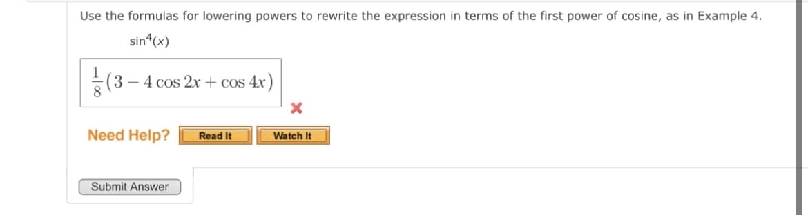 Use the formulas for lowering powers to rewrite the expression in terms of the first power of cosine, as in Example 4.
sin4(x)
(3-4 cos2x+cos 4x)
Need Help? Read It
Submit Answer
Watch It