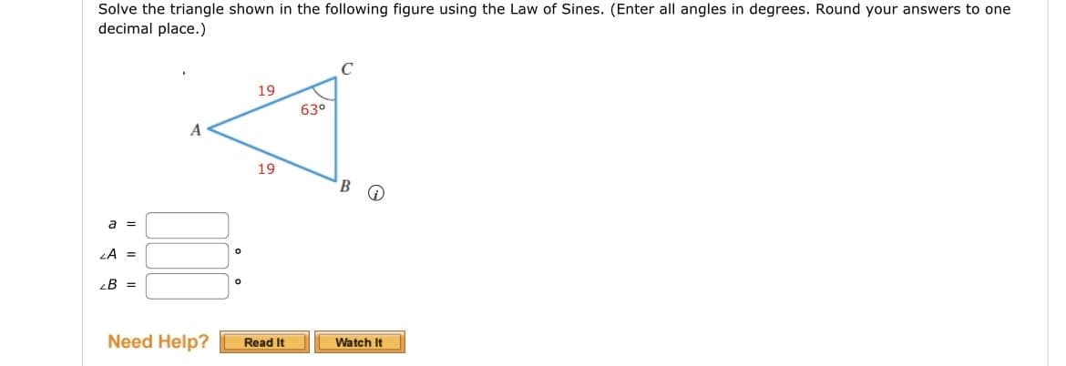 Solve the triangle shown in the following figure using the Law of Sines. (Enter all angles in degrees. Round your answers to one
decimal place.)
a =
ZA =
2B =
A
19
63°
19
B
Need Help?
Read It
Watch It