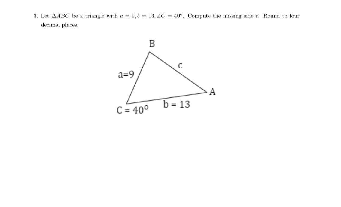 decimal places.
3. Let AABC be a triangle with a 9, b = 13, ZC = 40°. Compute the missing side c. Round to four
a=9
B
2.
A
b = 13
C = 40°