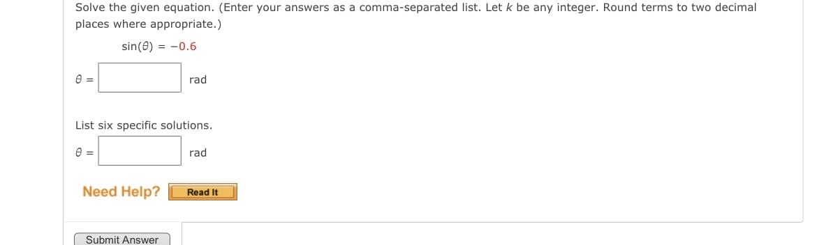 Solve the given equation. (Enter your answers as a comma-separated list. Let k be any integer. Round terms to two decimal
places where appropriate.)
sin (8) = -0.6
0 =
List six specific solutions.
0 =
Need Help?
rad
Submit Answer
rad
Read It