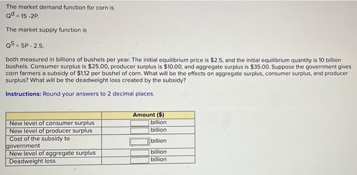 The market demand function for corn is
Qd 15-2P.
The market supply function is
QS=5P-2.5,
both measured in billions of bushels per year. The initial equilibrium price is $2.5, and the initial equilibrium quantity is 10 billion
bushels. Consumer surplus is $25.00, producer surplus is $10.00, and aggregate surplus is $35.00. Suppose the government gives
corn farmers a subsidy of $1.12 per bushel of corn. What will be the effects on aggregate surplus, consumer surplus, and producer
surplus? What will be the deadweight loss created by the subsidy?
Instructions: Round your answers to 2 decimal places.
New level of consumer surplus
New level of producer surplus
Cost of the subsidy to
government
New level of aggregate surplus
Deadweight loss
Amount ($)
billion
billion
billion
billion
billion