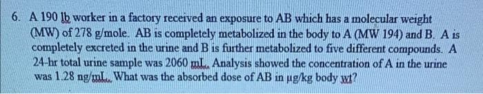 6. A 190 lb worker in a factory received an exposure to AB which has a molecular weight
(MW) of 278 g/mole. AB is completely metabolized in the body to A (MW 194) and B. A is
completely excreted in the urine and B is further metabolized to five different compounds. A
24-hr total urine sample was 2060 ml, Analysis showed the concentration of A in the urine
was 1.28 ng/mL What was the absorbed dose of AB in ug/kg body wt?

