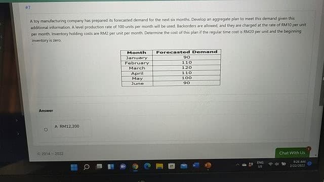 #7
A toy manufacturing company has prepared its forecasted demand for the next six months. Develop an aggregate plan to meet this demand given this
additional information. A level production rate of 100 units per month will be used. Backorders are allowed, and they are charged at the rate of RM10 per unit
per month. Inverntory holding costs are RM2 per unit per month. Determine the cost of this plan if the regular time cost is RM20 per unit and the beginning
inventory is zero.
Month
January
February
March
Forecasted Demand
06
110
120
110
April
Мay
100
June
90
Answer
A RM12.20O
2014 - 2022
Chat With Us
ENG
9.26 AM
US
2/22/2022
