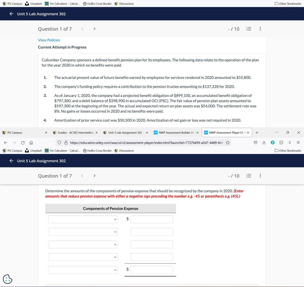 PG Campus
PG Campus
←Unit 5 Lab Assignment 302
PG Campus
Unsplash
B
Question 1 of 7
View Policies
Current Attempt in Progress
Unsplash
1.
Fin Calculator - Calcul...
2.
3.
4.
Cullumber Company sponsors a defined benefit pension plan for its employees. The following data relate to the operation of the plan
for the year 2020 in which no benefits were paid.
X
<
FedEx Cross Border
Fin Calculator - Calcul...
Unit 5 Lab Assignment 302
>
Grades - AC302 Intermediate X
The actuarial present value of future benefits earned by employees for services rendered in 2020 amounted to $55,800.
The company's funding policy requires a contribution to the pension trustee amounting to $137,228 for 2020.
As of January 1, 2020, the company had a projected benefit obligation of $899, 100, an accumulated benefit obligation of
$797,300, and a debit balance of $398,900 in accumulated OCI (PSC). The fair value of pension plan assets amounted to
$597,300 at the beginning of the year. The actual and expected return on plan assets was $54,000. The settlement rate was
8%. No gains or losses occurred in 2020 and no benefits were paid.
Amortization of prior service cost was $50,500 in 2020. Amortization of net gain or loss was not required in 2020.
Question 1 of 7 <
Discussions
https://education.wiley.com/was/ui/v2/assessment-player/index.html?launchId=77276499-a5d7-4489-848
Unit 5 Lab Assignment 302 - X WP NWP Assessment Builder UI AX WP NWP Assessment Player UI A X
FedEx Cross Border
- / 10 23 :
Discussions
V
Components of Pension Expense
Determine the amounts of the components of pension expense that should be recognized by the company in 2020. (Enter
amounts that reduce pension expense with either a negative sign preceding the number e.g. -45 or parenthesis e.g. (45).)
$
- / 10
13
+
:
→]
Other Bookmarks
0
X
III
h S =
Other Bookmarks