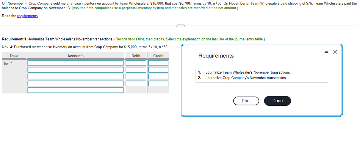 On November 4, Crop Company sold merchandise inventory on account to Team Wholesalers, $15,000, that cost $5,700. Terms 3/10, n/30. On November 5, Team Wholesalers paid shipping of $75. Team Wholesalers paid the
balance to Crop Company on November 13. (Assume both companies use a perpetual inventory system and that sales are recorded at the net amount.)
Read the requirements.
Requirement 1. Journalize Team Wholesaler's November transactions. (Record debits first, then credits. Select the explanation on the last line of the journal entry table.)
Nov. 4: Purchased merchandise inventory on account from Crop Company for $15,000, terms 3/10, n/30.
Date
Nov. 4
Accounts
Debit
C
Credit
Requirements
1. Journalize Team Wholesaler's November transactions.
Journalize Crop Company's November transactions.
2.
Print
Done
- X