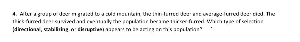 4. After a group of deer migrated to a cold mountain, the thin-furred deer and average-furred deer died. The
thick-furred deer survived and eventually the population became thicker-furred. Which type of selection
(directional, stabilizing, or disruptive) appears to be acting on this population?
