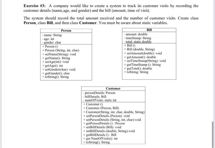 Exercise #3: A company would like to create a system to track its customer visits by recording the
customer details (name, age, and gender) and the bill (amount, time of visit).
The system should record the total amount received and the number of customer visits. Create class
Person, class Bill, and then class Customer. You must be aware about static variables.
Person
Bill
-name: String
age: int
-gender: char
+ Person ()
+ Person (String, int, char)
+ setName(String): void
+ getName(): String
+ setAge(int): void
+ getAge(): int
+ setGender(char): void
+ getGender(): char
+toString(): String
Customer
-personDetails: Person
- billDetails: Bill
-numOfVisits: static int
- amount: double
-timeStamp: String
-total: static double
+ Bill ()
+ Bill (double, String)
+ setAmount(double): void
+getAmount(): double
+setTimeStamp(String): void
+ getTimeStamp (): String
+ get Total(): double
+toString: String
+ Customer ()
+ Customer (Person, Bill)
+ Customer(String, int, char, double, String)
+ setPersonDetails (Person): void
+ setPersonDetails (String, int, char):void
+getPersonDetails (): Person
+ setBillDetails (Bill): void
+ setBillDetails (double, String):void
+getBillDetails (): Bill
+get NumOfVisits(): int
+toString(): String