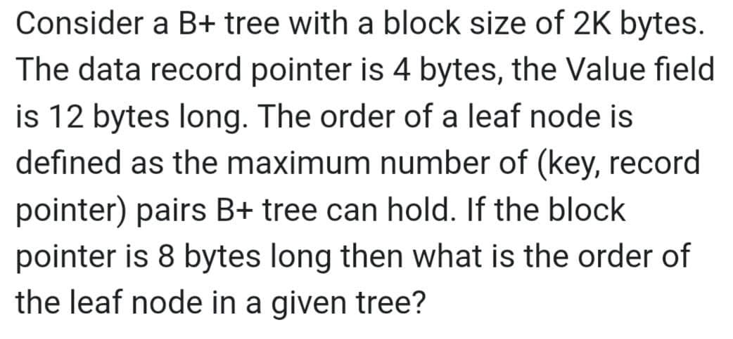 Consider a B+ tree with a block size of 2K bytes.
The data record pointer is 4 bytes, the Value field
is 12 bytes long. The order of a leaf node is
defined as the maximum number of (key, record
pointer) pairs B+ tree can hold. If the block.
pointer is 8 bytes long then what is the order of
the leaf node in a given tree?