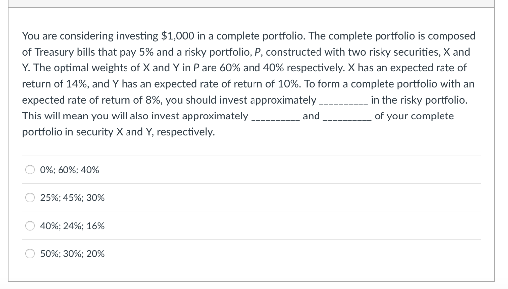 You are considering investing $1,000 in a complete portfolio. The complete portfolio is composed
of Treasury bills that pay 5% and a risky portfolio, P, constructed with two risky securities, X and
Y. The optimal weights of X and Y in P are 60% and 40% respectively. X has an expected rate of
return of 14%, and Y has an expected rate of return of 10%. To form a complete portfolio with an
expected rate of return of 8%, you should invest approximately
in the risky portfolio.
This will mean you will also invest approximately
portfolio in security X and Y, respectively.
and
of your complete
0%; 60%; 40%
25%; 45%; 30%
40%; 24%; 16%
50%; 30%; 20%