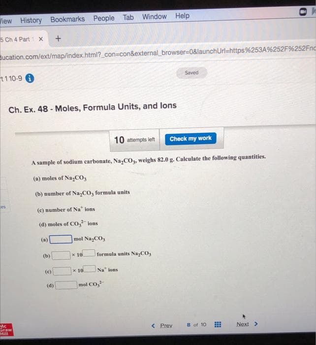View History Bookmarks People Tab Window Help
5 Ch 4 Part 1 X +
Bucation.com/ext/map/index.html?_con=con&external_browser=0&launchUrl=https%253A%252F%252Fnc
110-9 i
es
Ch. Ex. 48-Moles, Formula Units, and lons
Mc
Staw
"Hill
(a)
10 attempts left
A sample of sodium carbonate, Na₂CO3, weighs 82.0 g. Calculate the following quantities.
(a) moles of Na₂CO3
(b) number of Na₂CO3 formula units
(c) number of Nations
(d) moles of CO2 ions
(b)
(c)
(d)
mol Na₂CO3
x 10
x 10
formula units Na₂CO3
Na ions
mol CO₂²
Saved
Check my work
< Prev
8 of 10
Next >