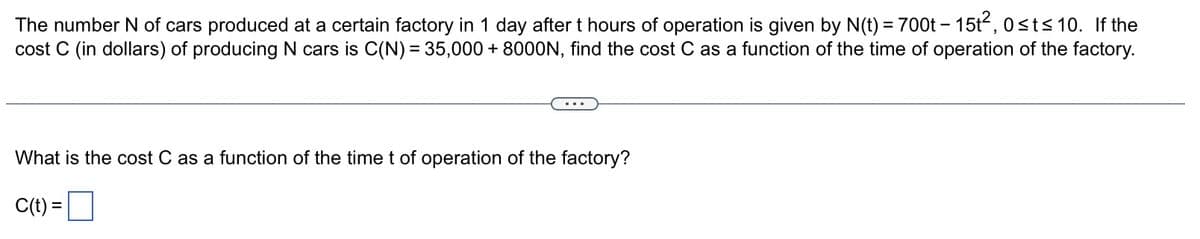 The number N of cars produced at a certain factory in 1 day after t hours of operation is given by N(t) = 700t - 15t², 0≤t≤ 10. If the
cost C (in dollars) of producing N cars is C(N) = 35,000 + 8000N, find the cost C as a function of the time of operation of the factory.
What is the cost C as a function of the time t of operation of the factory?
C(t) =