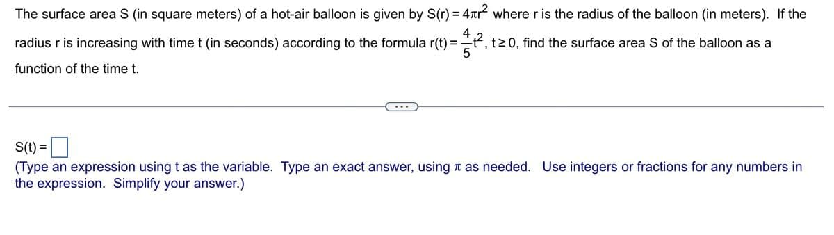 The surface area S (in square meters) of a hot-air balloon is given by S(r) = 4+² where r is the radius of the balloon (in meters). If the
radius r is increasing with time t (in seconds) according to the formula r(t) = ₁², t≥ 0, find the surface area S of the balloon as a
function of the time t.
S(t) =
(Type an expression using t as the variable. Type an exact answer, using as needed. Use integers or fractions for any numbers in
the expression. Simplify your answer.)