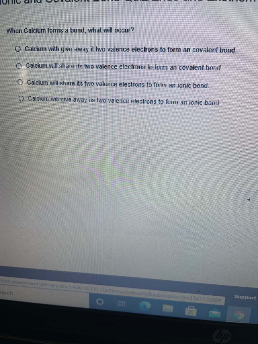 When Calcium forms a bond, what will occur?
O Calcium with give away it two valence electrons to form an covalent bond.
O Calcium will share its two valence electrons to form an covalent bond
O Calcium will share its two valence electrons to form an ionic bond.
O Calcium will give away its two valence electrons to form an ionic bond
mon-assessment-delivery/start/45670075117action=onresume&submissionld=354711098#
Support
earch
