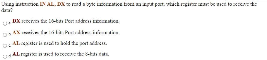 Using instruction IN AL, DX to read a byte information from an input port, which register must be used to receive the
data?
DX receives the 16-bits Port address information.
O b. AX receives the 16-bits Port address information.
AL register is used to hold the port address.
Oc.
AL register is used to receive the 8-bits data.
d.
