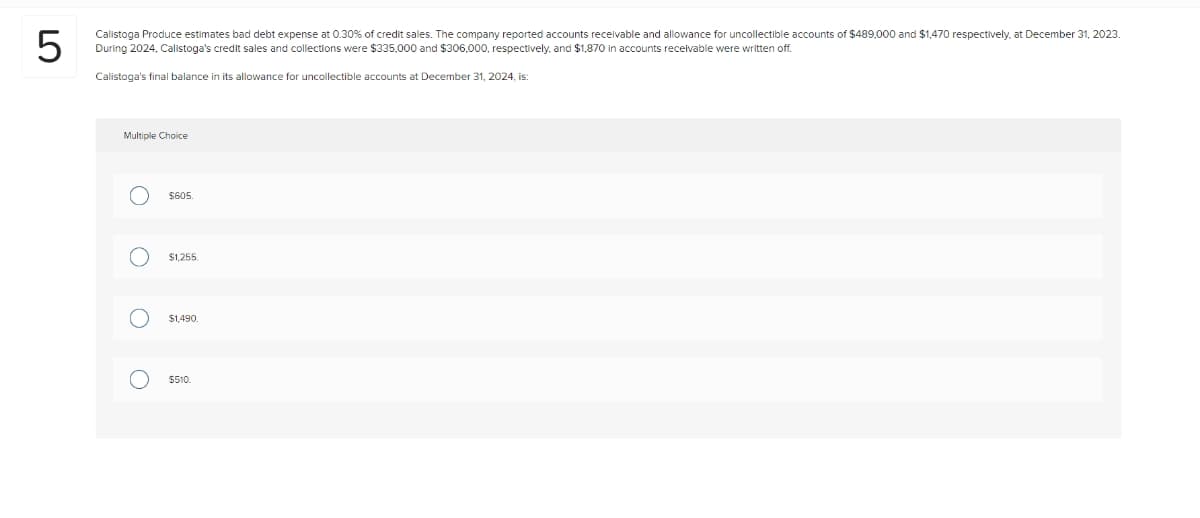 LO
5
Calistoga Produce estimates bad debt expense at 0.30% of credit sales. The company reported accounts receivable and allowance for uncollectible accounts of $489,000 and $1,470 respectively, at December 31, 2023.
During 2024, Calistoga's credit sales and collections were $335,000 and $306.000, respectively, and $1,870 in accounts receivable were written off.
Calistoga's final balance in its allowance for uncollectible accounts at December 31, 2024, is:
Multiple Choice
O
O
O
O
$605.
$1,255
$1,490.
$510.