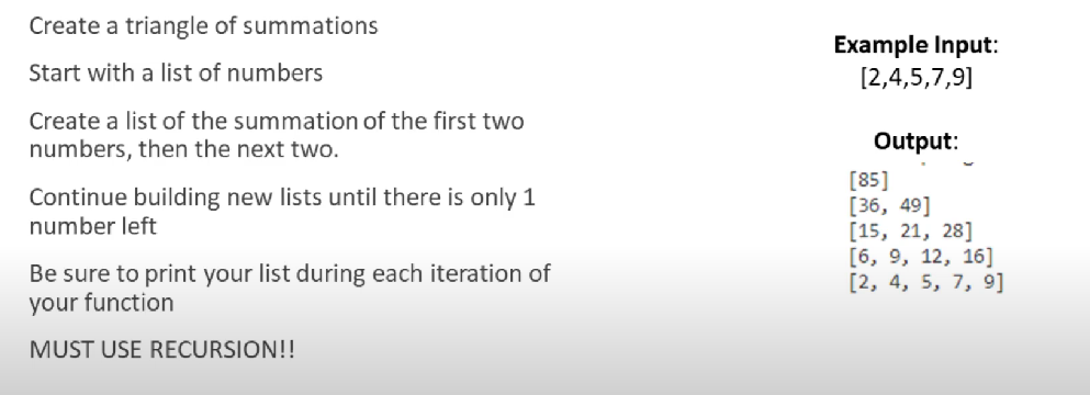 Create a triangle of summations
Example Input:
[2,4,5,7,9]
Start with a list of numbers
Create a list of the summation of the first two
numbers, then the next two.
Output:
[85]
[36, 49]
[15, 21, 28]
[6, 9, 12, 16]
[2, 4, 5, 7, 9]
Continue building new lists until there is only 1
number left
Be sure to print your list during each iteration of
your function
MUST USE RECURSION!!
