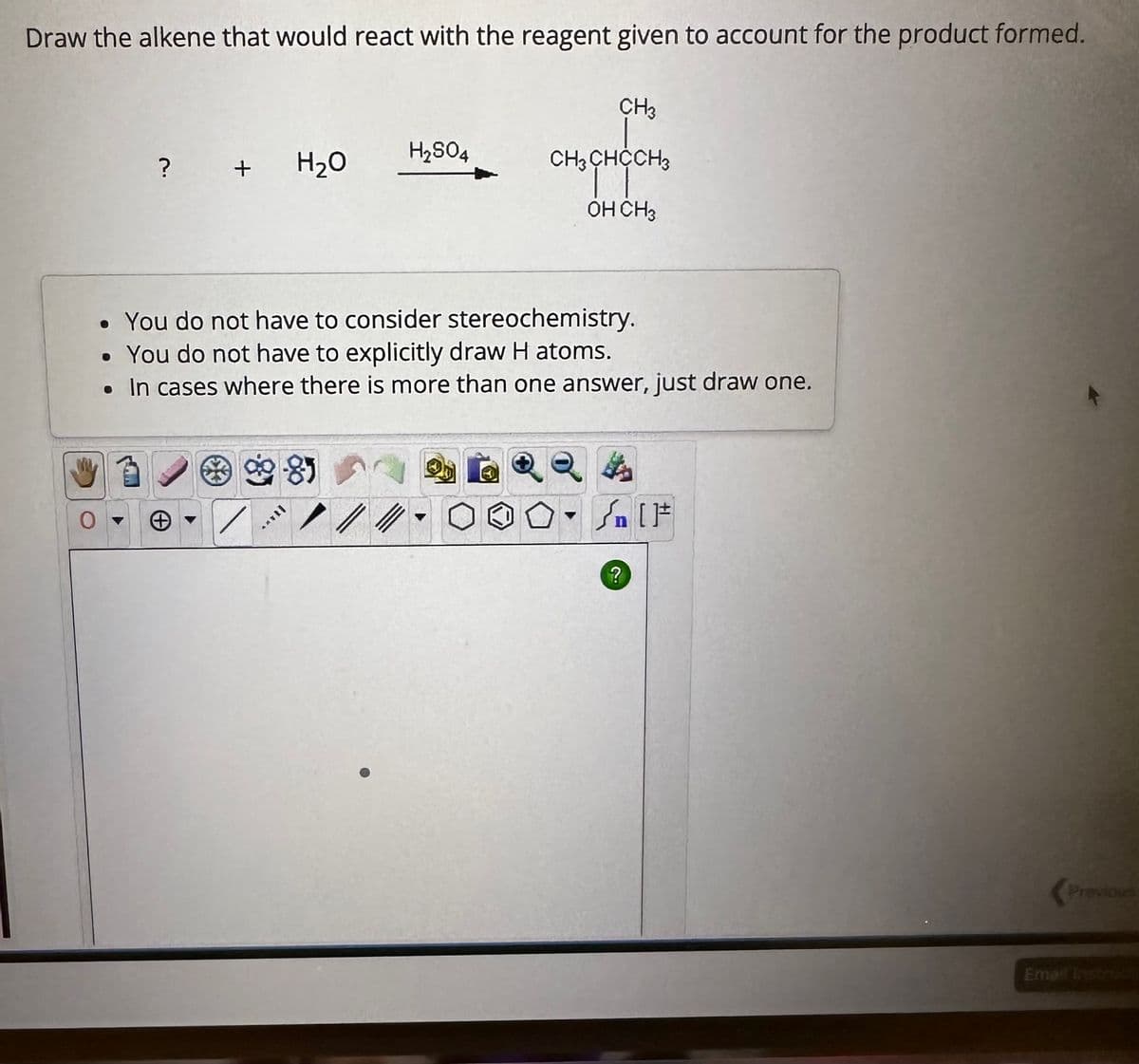 Draw the alkene that would react with the reagent given to account for the product formed.
? + H₂O
●
You do not have to consider stereochemistry.
You do not have to explicitly draw H atoms.
• In cases where there is more than one answer, just draw one.
8
H₂SO4
//
CH3
CH3CHCCH3
OH CH3
?
[F
Previous
Email Instruct