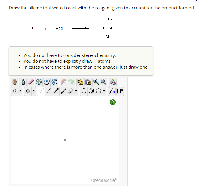 Draw the alkene that would react with the reagent given to account for the product formed.
? + HCI
CH3
CH3CCH3
CI
• You do not have to consider stereochemistry.
• You do not have to explicitly draw H atoms.
• In cases where there is more than one answer, just draw one.
#[ ] در
ChemDoodle