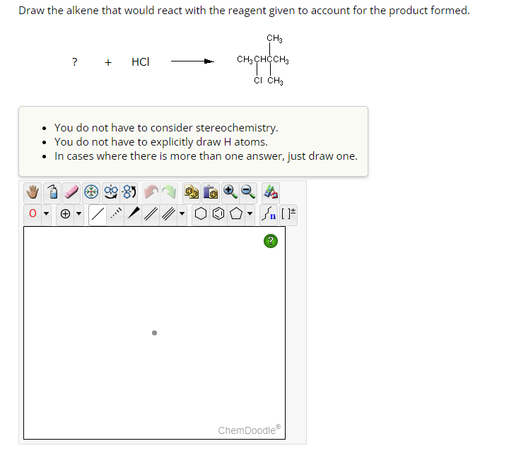 Draw the alkene that would react with the reagent given to account for the product formed.
? + HCI
My 3
You do not have to consider stereochemistry.
• You do not have to explicitly draw H atoms.
• In cases where there is more than one answer, just draw one.
CH3
CH₂ CHOCH3
TT
CI CH3
L
▼
{n [F
?
ChemDoodleⓇ