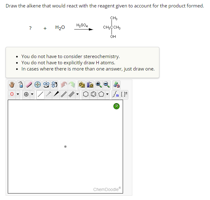 Draw the alkene that would react with the reagent given to account for the product formed.
? + H₂O
H₂SO4
CH3
CH3CCH3
OH
You do not have to consider stereochemistry.
You do not have to explicitly draw H atoms.
• In cases where there is more than one answer, just draw one.
Sn [F
ChemDoodleⓇ