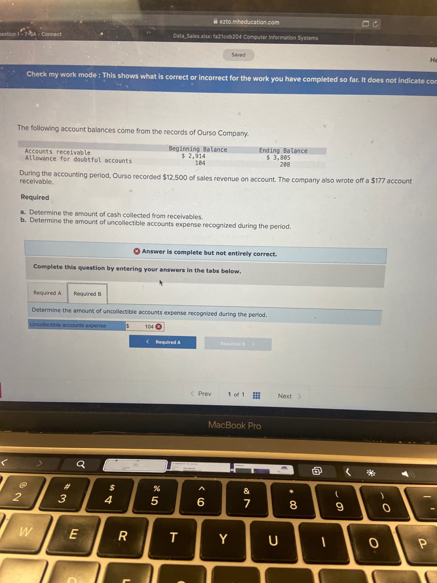 A ezto.mheducation.com
estion-1-73A - Connect
Data Sales.xlsx: fa21cob204 Computer Information Systems
Saved
Не
Check my work mode : This shows what is correct or incorrect for the work you have completed so far. It does not indicate com
The following account balances come from the records of Ourso Company.
Accounts receivable
Allowance for doubtful accounts
Beginning Balance
$ 2,914
104
Ending Balance
$ 3,805
208
During the accounting period, Ourso recorded $12,500 of sales revenue on account. The company also wrote off a $177 account
receivable,
Required
a. Determine the amount of cash collected from receivables.
b. Determine the amount of uncollectible accounts expense recognized during the period.
* Answer is complete but not entirely correct.
Complete this question by entering your answers in the tabs below.
Required A
Required B
Determine the amount of uncollectible accounts expense recognized during the period.
Uncollectible accounts expense
104 X
< Required A
Required B >
< Prev
1 of 1
Next>
MacBook Pro
@
2#
%
&
3
4
6
8
W
E
R
Y
