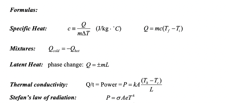 Formulas:
Specific Heat:
(J/kg . °C)
Q = mc(T, – T,)
mAT
Mixtures:
Qoold =-Qhot
Latent Heat: phase change: Q=±mL
(T, – T.)
|
Thermal conductivity:
Q/t = Power =P=kA
Stefan's law of radiation:
P= σAeT4
