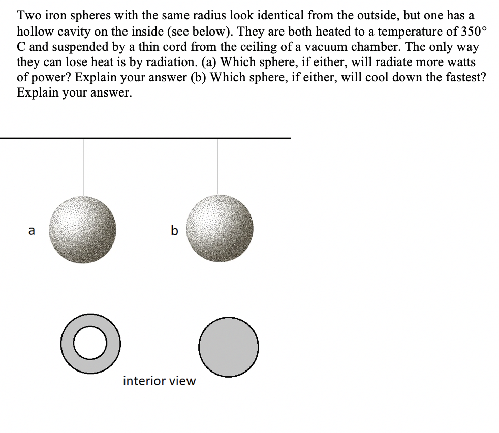 Two iron spheres with the same radius look identical from the outside, but one has a
hollow cavity on the inside (see below). They are both heated to a temperature of 350°
C and suspended by a thin cord from the ceiling of a vacuum chamber. The only way
they can lose heat is by radiation. (a) Which sphere, if either, will radiate more watts
of power? Explain your answer (b) Which sphere, if either, will cool down the fastest?
Explain your answer.
a
b
interior view
