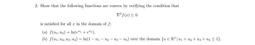 2. Show that the following functions are convex by verifying the condition that
V² f(x) ≥ 0
is satisfied for all a in the domain of f:
(a) f(u₁, u₂) In(e" + e"),
(b) f(u₁, U2, U3, U4) = ln(1-u₁-uz-us-u4) over the domain {u E R4|u₁ + ₂ + us+ us ≤ 1}.
-