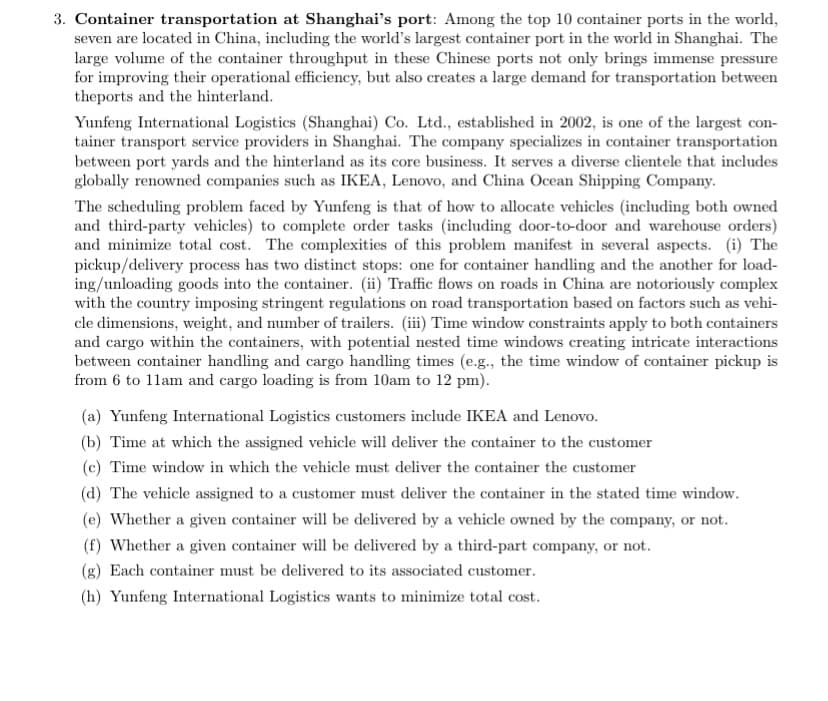 3. Container transportation at Shanghai's port: Among the top 10 container ports in the world,
seven are located in China, including the world's largest container port in the world in Shanghai. The
large volume of the container throughput in these Chinese ports not only brings immense pressure
for improving their operational efficiency, but also creates a large demand for transportation between
theports and the hinterland.
Yunfeng International Logistics (Shanghai) Co. Ltd., established in 2002, is one of the largest con-
tainer transport service providers in Shanghai. The company specializes in container transportation
between port yards and the hinterland as its core business. It serves a diverse clientele that includes
globally renowned companies such as IKEA, Lenovo, and China Ocean Shipping Company.
The scheduling problem faced by Yunfeng is that of how to allocate vehicles (including both owned
and third-party vehicles) to complete order tasks (including door-to-door and warehouse orders)
and minimize total cost. The complexities of this problem manifest in several aspects. (i) The
pickup/delivery process has two distinct stops: one for container handling and the another for load-
ing/unloading goods into the container. (ii) Traffic flows on roads in China are notoriously complex
with the country imposing stringent regulations on road transportation based on factors such as vehi-
cle dimensions, weight, and number of trailers. (iii) Time window constraints apply to both containers
and cargo within the containers, with potential nested time windows creating intricate interactions
between container handling and cargo handling times (e.g., the time window of container pickup is
from 6 to 11am and cargo loading is from 10am to 12 pm).
(a) Yunfeng International Logistics customers include IKEA and Lenovo.
(b) Time at which the assigned vehicle will deliver the container to the customer
(c) Time window in which the vehicle must deliver the container the customer
(d) The vehicle assigned to a customer must deliver the container in the stated time window.
(e) Whether a given container will be delivered by a vehicle owned by the company, or not.
(f) Whether a given container will be delivered by a third-part company, or not.
(g) Each container must be delivered to its associated customer.
(h) Yunfeng International Logistics wants to minimize total cost.