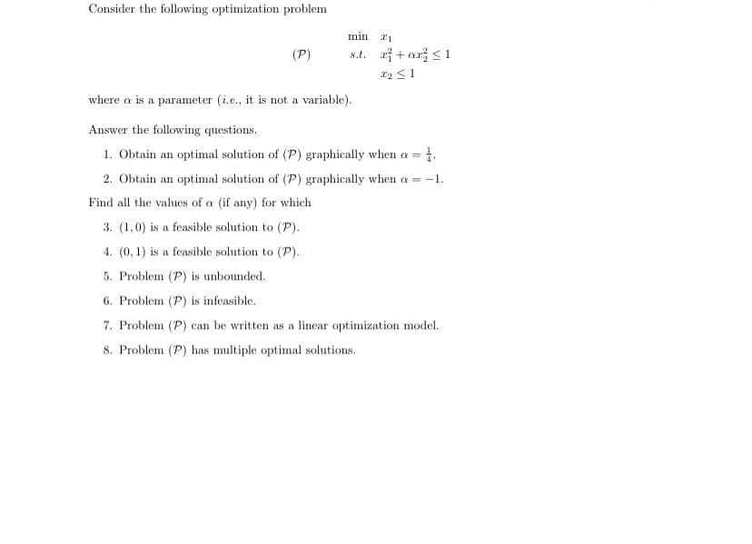 Consider the following optimization problem
(P)
min x1
s.t. x² + ax ≤1
22 ≤1
where a is a parameter (i.e., it is not a variable).
Answer the following questions.
1. Obtain an optimal solution of (P) graphically when a = 1.
2. Obtain an optimal solution of (P) graphically when a = -1.
Find all the values of a (if any) for which
3. (1,0) is a feasible solution to (P).
4. (0,1) is a feasible solution to (P).
5. Problem (P) is unbounded.
6. Problem (P) is infeasible.
7. Problem (P) can be written as a linear optimization model.
8. Problem (P) has multiple optimal solutions.