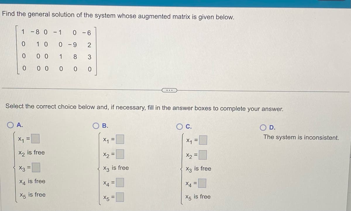 Find the general solution of the system whose augmented matrix is given below.
1-80-1 0-6
1 0
0
0 0
0 0 0
0
OA.
Select the correct choice below and, if necessary, fill in the answer boxes to complete your answer.
X₁ =
X2 is free
0-9 2
1
8 3
0 0 0
X3 =
X4 is free
X5 is free
B.
x₁ =
x2
X3 is free
X4
X5
...
=
C.
X₁ =
X2
X3 is free
X4=
X5 is free
O D.
The system is inconsistent.