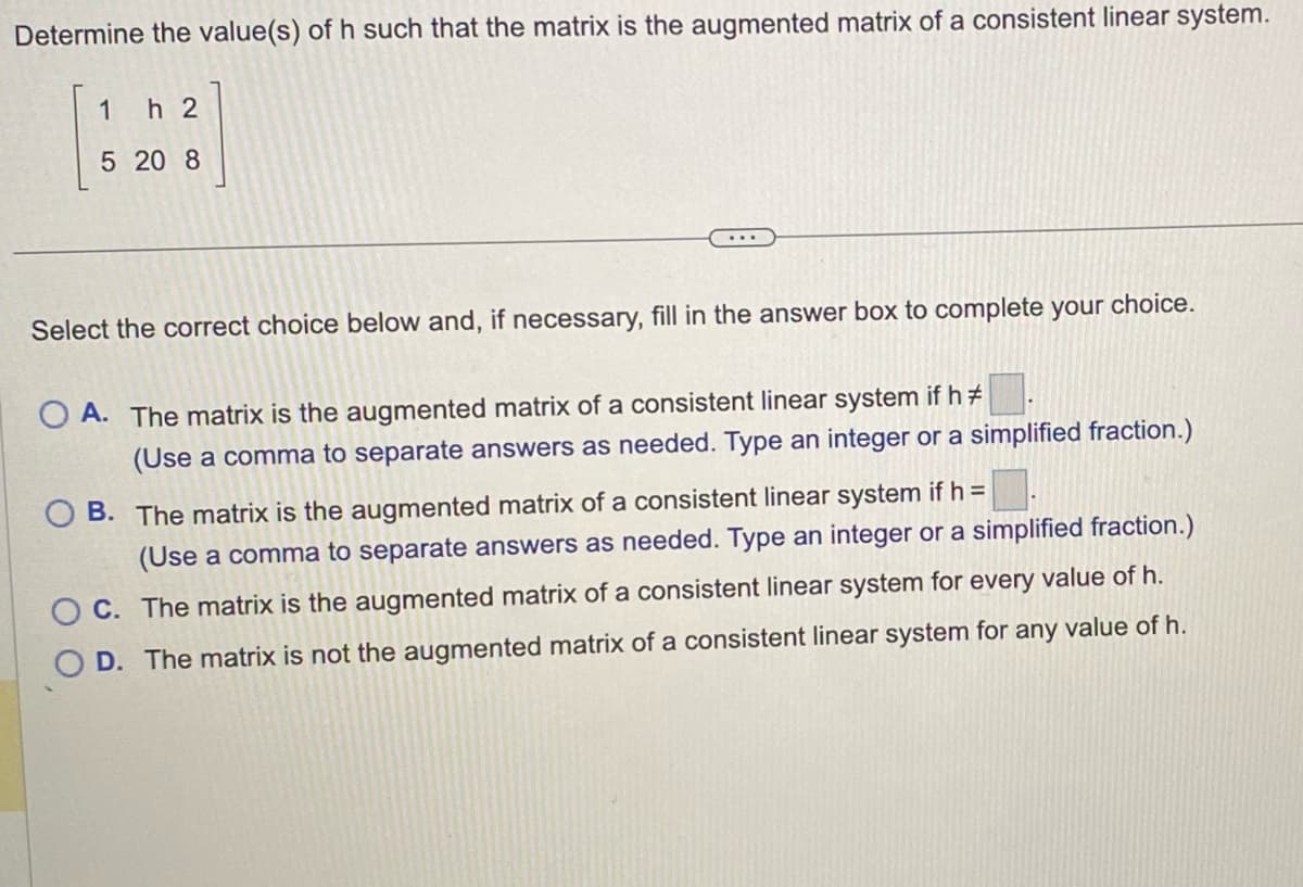 Determine the value(s) of h such that the matrix is the augmented matrix of a consistent linear system.
1 h2
5 20 8
Select the correct choice below and, if necessary, fill in the answer box to complete your choice.
OA. The matrix is the augmented matrix of a consistent linear system if h #
(Use a comma to separate answers as needed. Type an integer or a simplified fraction.)
OB. The matrix is the augmented matrix of a consistent linear system if h =
(Use a comma to separate answers as needed. Type an integer or a simplified fraction.)
OC. The matrix is the augmented matrix of a consistent linear system for every value of h.
O D. The matrix is not the augmented matrix of a consistent linear system for any value of h.