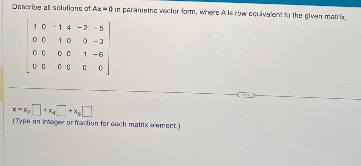 Describe all solutions of Ax = 0 in parametric vector form, where A is row equivalent to the given matrix.
1 0 -1 4 -2 -5
00
10 0 -3
00
00
1 - 6
00
0 0
0 0
x= x₂ + x4+x6
(Type an integer or fraction for each matrix element.)
...