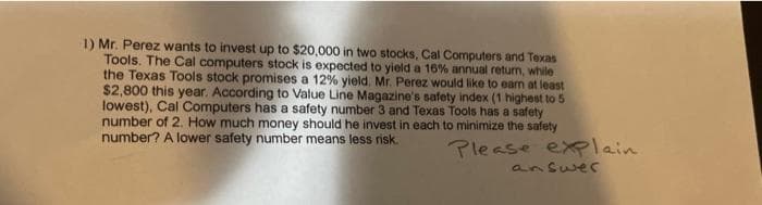 1) Mr. Perez wants to invest up to $20,000 in two stocks, Cal Computers and Texas
Tools. The Cal computers stock is expected to yield a 16% annual return, while
the Texas Tools stock promises a 12% yield. Mr. Perez would like to earn at least
$2,800 this year. According to Value Line Magazine's safety index (1 highest to 5
lowest), Cal Computers has a safety number 3 and Texas Tools has a safety
number of 2. How much money should he invest in each to minimize the safety
number? A lower safety number means less risk.
Please explain
answer