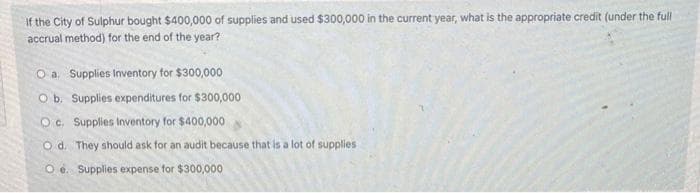 If the City of Sulphur bought $400,000 of supplies and used $300,000 in the current year, what is the appropriate credit (under the full
accrual method) for the end of the year?
O a. Supplies Inventory for $300,000
O b. Supplies expenditures for $300,000
Oc. Supplies Inventory for $400,000
Od. They should ask for an audit because that is a lot of supplies
Oe. Supplies expense for $300,000