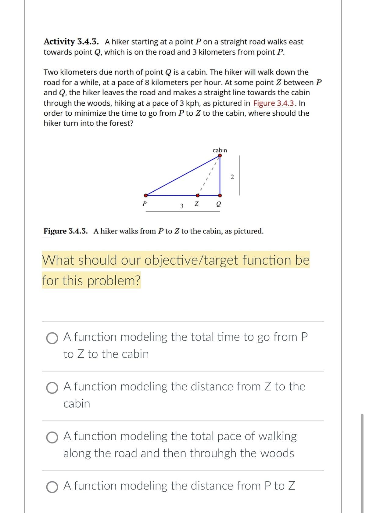 Activity 3.4.3. A hiker starting at a point P on a straight road walks east
towards point Q, which is on the road and 3 kilometers from point P.
Two kilometers due north of point is a cabin. The hiker will walk down the
road for a while, at a pace of 8 kilometers per hour. At some point Z between P
and Q, the hiker leaves the road and makes a straight line towards the cabin
through the woods, hiking at a pace of 3 kph, as pictured in Figure 3.4.3. In
order to minimize the time to go from P to Z to the cabin, where should the
hiker turn into the forest?
P
Z
3
cabin
Q
2
Figure 3.4.3. A hiker walks from P to Z to the cabin, as pictured.
What should our objective/target function be
for this problem?
O A function modeling the total time to go from P
to Z to the cabin
A function modeling the distance from Z to the
cabin
O A function modeling the total pace of walking
along the road and then throuhgh the woods
O A function modeling the distance from P to Z