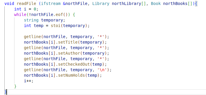 void readFile (ifstream &northFile, Library northLibrary[], Book northBooks []){
int i = 0;
while (!northFile.eof()) {
}
string temporary;
int temp = stoi (temporary);
getline (northFile, temporary, '*');
northBooks[i].setTitle (temporary);
getline (northFile, temporary, '*');
northBooks[i].setAuthor(temporary);
getline (northFile, temporary, '*');
northBooks[i].setCheckedOut (temp);
getline (northFile, temporary, '\n');
northBooks[i].setNumHolds (temp);
i++;