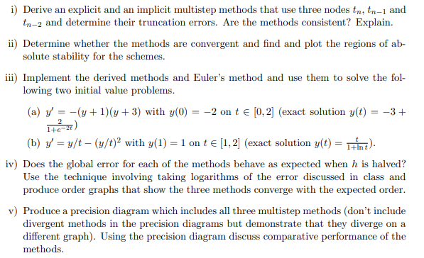 i) Derive an explicit and an implicit multistep methods that use three nodes tn, tn-1 and
tn-2 and determine their truncation errors. Are the methods consistent? Explain.
ii) Determine whether the methods are convergent and find and plot the regions of ab-
solute stability for the schemes.
iii) Implement the derived methods and Euler's method and use them to solve the fol-
lowing two initial value problems.
(a) y = −(y+1)(y+3) with y(0) = -2 on t = [0,2] (exact solution y(t) = −3+
(22-3+1
(b) y=y/t(y/t)² with y(1) = 1 on t = [1,2] (exact solution y(t)=1+Int).
iv) Does the global error for each of the methods behave as expected when h is halved?
Use the technique involving taking logarithms of the error discussed in class and
produce order graphs that show the three methods converge with the expected order.
v) Produce a precision diagram which includes all three multistep methods (don't include
divergent methods in the precision diagrams but demonstrate that they diverge on a
different graph). Using the precision diagram discuss comparative performance of the
methods.