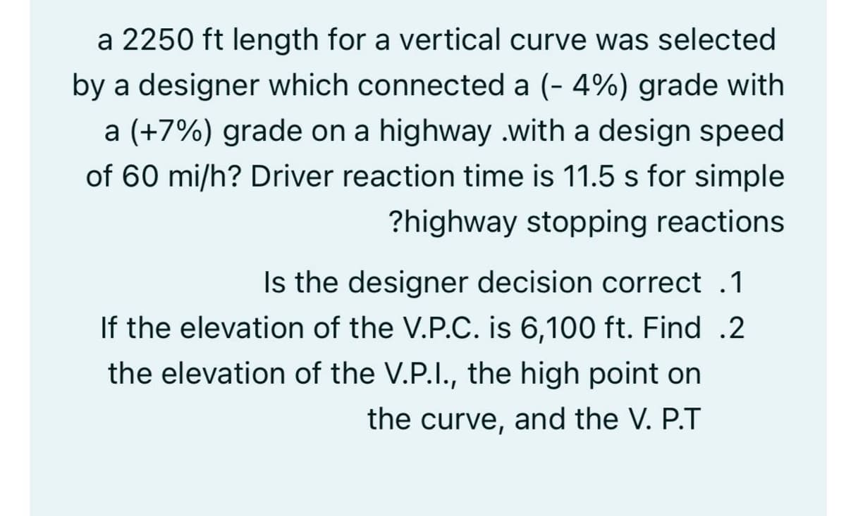 a 2250 ft length for a vertical curve was selected
by a designer which connected a (- 4%) grade with
a (+7%) grade on a highway .with a design speed
of 60 mi/h? Driver reaction time is 11.5 s for simple
?highway stopping reactions
Is the designer decision correct .1
If the elevation of the V.P.C. is 6,100 ft. Find .2
the elevation of the V.P.I., the high point on
the curve, and the V. P.T

